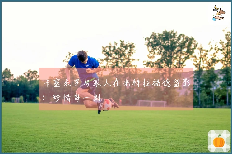 卡塞米罗与家人在老特拉福德留影：珍惜每一刻