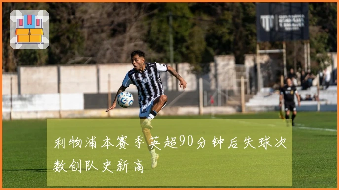 利物浦本赛季英超90分钟后失球次数创队史新高