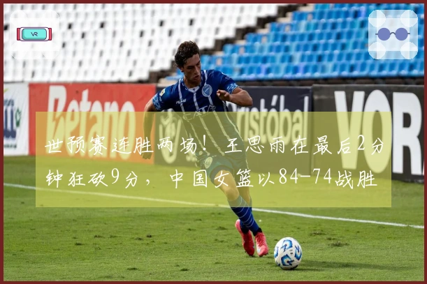 世预赛连胜两场！王思雨在最后2分钟狂砍9分，中国女篮以84-74战胜捷克