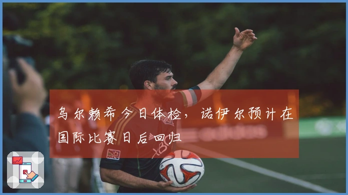 乌尔赖希今日体检，诺伊尔预计在国际比赛日后回归