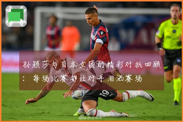 孙颖莎与日本女团的精彩对抗回顾：每场比赛都让对手泪洒赛场