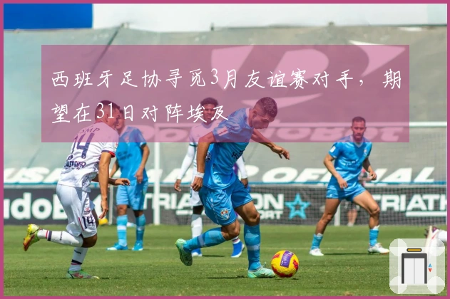 西班牙足协寻觅3月友谊赛对手，期望在31日对阵埃及