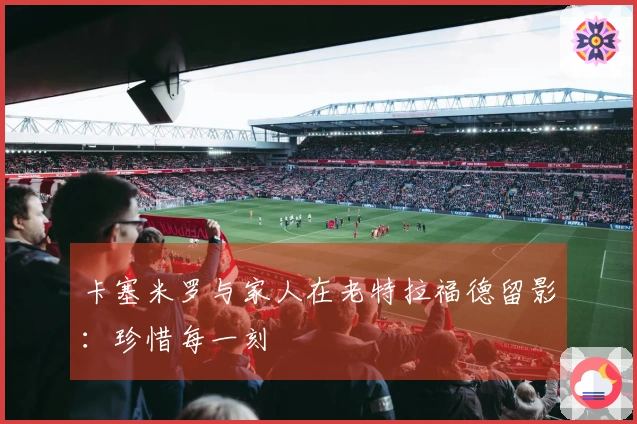 卡塞米罗与家人在老特拉福德留影：珍惜每一刻